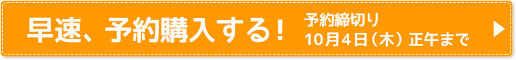 早速、予約購入する！ 予約締切り 10月4日（木）正午まで