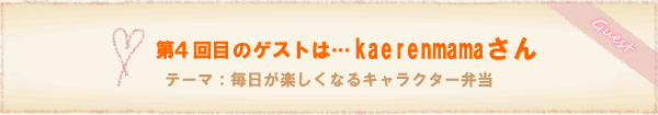 第4回
目のゲストは…kaerenmamaさん。テーマ:毎日が楽しくなるキャラクター弁当