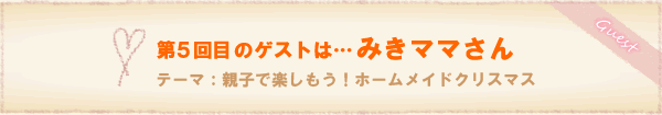 第4回
目のゲストは…みきママさん。テーマ:親子で楽しもう!ホームメイドクリスマス