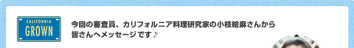 今回の審査員、カリフォルニア料理研究家の小枝絵麻さんから
皆さんへメッセージです♪