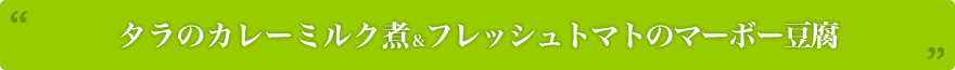 タラのカレーミルク煮＆フレッシュトマトのマーボー豆腐