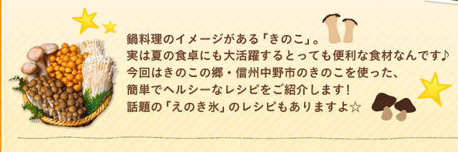 鍋料理のイメージがある「きのこ」。 実は夏の食卓にも大活躍するとっても便利な食材なんです♪今回はきのこの郷・信州中野市のきのこを使った、簡単でヘルシーなレシピをご紹介します！ 話題の「えのき氷」のレシピもありますよ☆