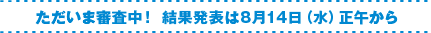 ただいま審査中！ 結果発表は8月14日（水）正午から