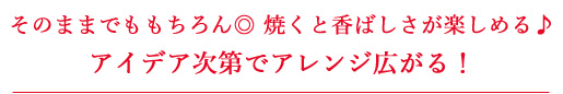 そのままでももちろん◎ 焼くと香ばしさが楽しめる♪アイデア次第でアレンジ広がる!