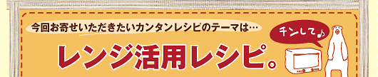 今回お寄せいただきたいカンタンレシピのテーマは…レンジ活用レシピ。
