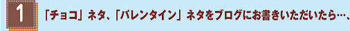 (1)「チョコ」ネタ、「バレンタイン」ネタをブログでお書きいただいたら…、