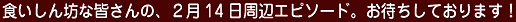 食いしん坊な皆さんの、2月14日周辺エピソード。お待ちしております!
