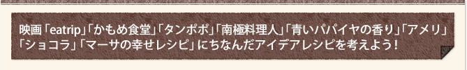 映画「eatrip」「かもめ食堂」「タンポポ」「南極料理人」「青いパパイヤの香り」｢アメリ」 ｢ショコラ」「マーサの幸せレシピ」にちなんだアイデアレシピを考えよう！