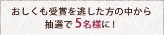 おしくも受賞を逃した方の中から抽選で5名様に！