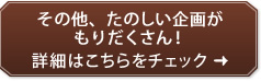 その他、たのしい企画が もりだくさん！詳細はこちらをチェック