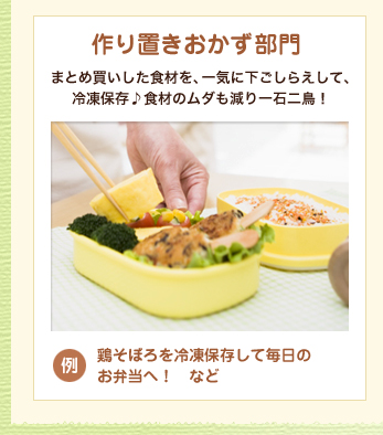 作り置きおかず部門
            まとめ買いした食材を、一気に下ごしらえして、冷凍保存♪食材のムダも減り一石二鳥！
            例：鶏そぼろを冷凍保存して毎日のお弁当へ！　など