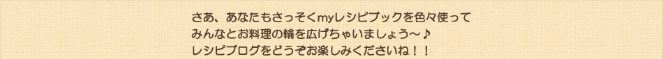 さあ、あなたもさっそくmyレシピブックを色々使ってみんなとお料理の輪を広げちゃいましょう～♪レシピブログをどうぞお楽しみくださいね！！
