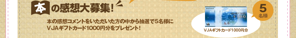 本の感想コメントをいただいた方の中から抽選で5名様に
VJAギフトカード1000円分をプレゼント！