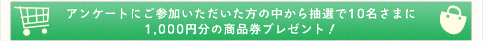 アンケートにご参加いただいた方の中から抽選で10名さまに1,000円分の商品券プレゼント！