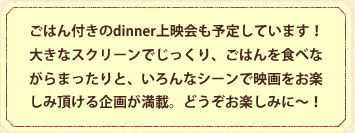 ごはん付きのdinner上映会も予定しています！大きなスクリーンでじっくり、ごはんを食べながらまったりと、いろんなシーンで映画をお楽しみ頂ける企画が満載。どうぞお楽しみに～！