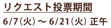 リクエスト投票期間 6/7（火）～6/21（火）正午