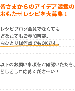 皆さまからのアイデア満載のおもたせレシピを大募集！レシピブログ会員でなくてもどなたでもご参加可能。おひとり様何点でもOKです♪以下のお願い事項をご確認いただき、どしどしご応募くださ〜い！