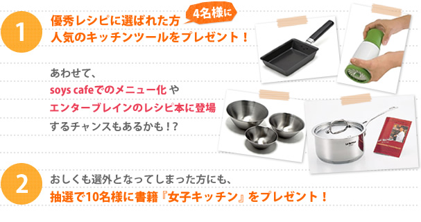 1.優秀レシピに選ばれた方4名様に人気のキッチンツールをプレゼント！あわせて、cafeでのメニュー化やエンターブレインのレシピ本に登場するチャンスもあるかも!?　2.おしくも選外となってしまった方にも、抽選で10名様に書籍『女子キッチン』をプレゼント！