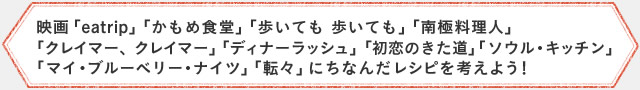 映画「eatrip」「かもめ食堂」「歩いても 歩いても」「南極料理人」 ｢クレイマー、クレイマー」「ディナーラッシュ」「初恋のきた道」｢ソウル・キッチン」 ｢マイ・ブルーベリー・ナイツ」「転々」にちなんだレシピを考えよう！