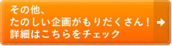 その他、 たのしい企画がもりだくさん！ 詳細はこちらをチェック