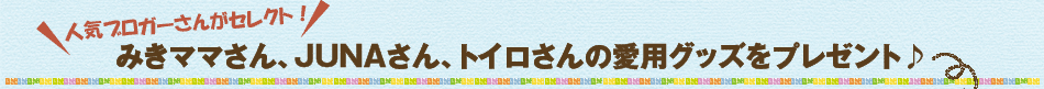 みきママさん、JUNAさん、トイロさんの愛用グッズをプレゼント♪