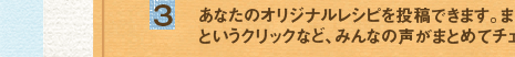 (3)あなたのオリジナルレシピを投稿できます。またそれに対して届いた「感想コメント」や「おいしそう！」
というクリックなど、みんなの声がまとめてチェックできます！