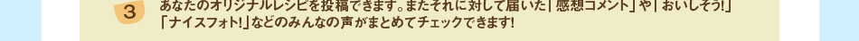 (3)あなたのオリジナルレシピを投稿できます。またそれに対して届いた「感想コメント」や「おいしそう！」「ナイスフォト！」などのみんなの声がまとめてチェックできます！