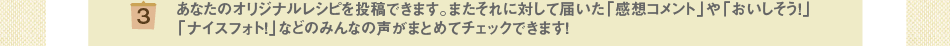 (3)あなたのオリジナルレシピを投稿できます。またそれに対して届いた「感想コメント」や「おいしそう！」「ナイスフォト！」などのみんなの声がまとめてチェックできます！