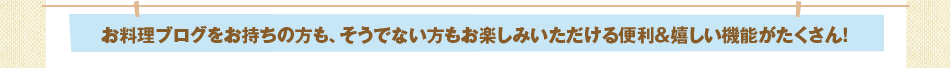 お料理ブログをお持ちの方も、そうでない方もお楽しみいただける便利＆嬉しい機能がたくさん！