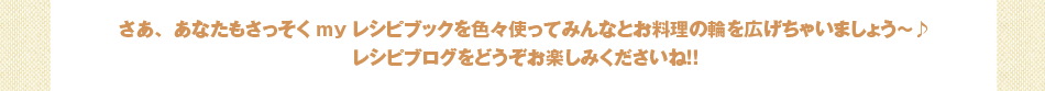 さあ、あなたもさっそくmyレシピブックを色々使ってみんなとお料理の輪を広げちゃいましょう～♪レシピブログをどうぞお楽しみくださいね！！