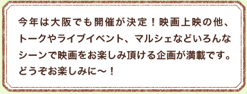 今年は大阪でも開催が決定！映画上映の他、トークやライブイベント、マルシェなどいろんなシーンで映画をお楽しみ頂ける企画が満載です。どうぞお楽しみに～！