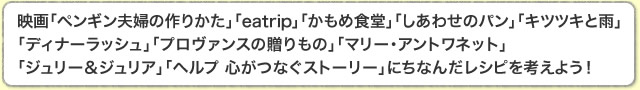 映画「ペンギン夫婦の作りかた」「eatrip」「かもめ食堂」「しあわせのパン」「キツツキと雨」「ディナーラッシュ」「プロヴァンスの贈りもの」「マリー・アントワネット」「ジュリー＆ジュリア」「ヘルプ 心がつなぐストーリー」にちなんだレシピを考えよう！