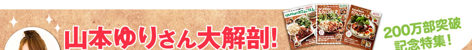 200万部突破記念特集！　山本ゆりさん大解剖！　歴代の人気レシピを大発表しちゃいます♪