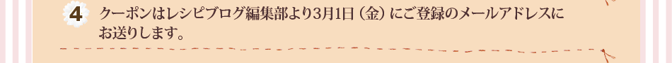 (4)クーポンはレシピブログ編集部より3月1日（金）にご登録のメールアドレスにお送りします。