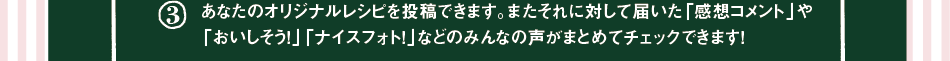 (3)あなたのオリジナルレシピを投稿できます。またそれに対して届いた「感想コメント」や「おいしそう！」「ナイスフォト！」などのみんなの声がまとめてチェックできます！