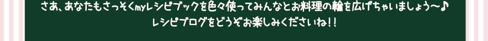 さあ、あなたもさっそくmyレシピブックを色々使ってみんなとお料理の輪を広げちゃいましょう～♪レシピブログをどうぞお楽しみくださいね！！