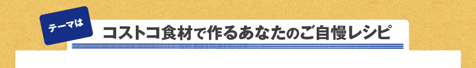 テーマは「コストコ食材で作るあなたのご自慢レシピ」