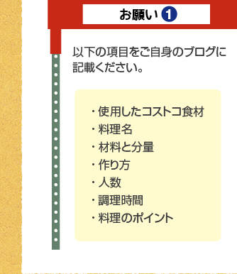 お願い1：以下の項目をご自身のブログに記載ください。・ 使用したコストコ食材・ 料理名・ 材料と分量・ 作り方・ 人数・ 調理時間・ 料理のポイント 