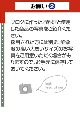 お願い2：ブログに作ったお料理と使用した商品の写真をご紹介ください。採用された方には別途、解像度の高い大きいサイズのお写真をご用意いただく場合がありますので、お手元に保存しておいてください。