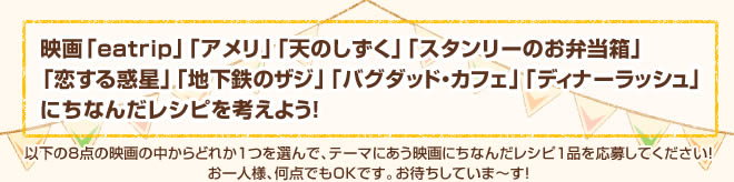 映画「ペンギン夫婦の作りかた」「eatrip」「かもめ食堂」「しあわせのパン」「キツツキと雨」「ディナーラッシュ」「プロヴァンスの贈りもの」「マリー・アントワネット」「ジュリー＆ジュリア」「ヘルプ 心がつなぐストーリー」にちなんだレシピを考えよう！