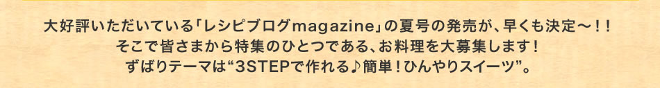 大好評いただいている「レシピブログmagazine」の夏号の発売が、早くも決定～！！そこで皆さまから特集のひとつである、お料理を大募集します！ずばりテーマは“3STEPで作れる♪簡単！ひんやりスイーツ”。