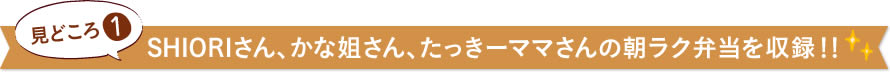 見どころ1　SHIORIさん、かな姐さん、たっきーママさんの朝ラク弁当を収録！！