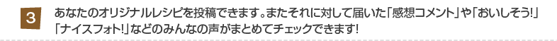 3:あなたのオリジナルレシピを投稿できます。またそれに対して届いた「感想コメント」や「おいしそう！」
「ナイスフォト！」などのみんなの声がまとめてチェックできます！