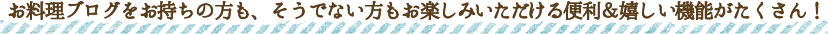 お料理ブログをお持ちの方も、そうでない方もお楽しみいただける便利＆嬉しい機能がたくさん！