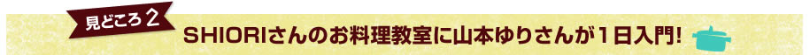 見どころ1　SHIORIさんのお料理教室に山本ゆりさんが1日入門！
