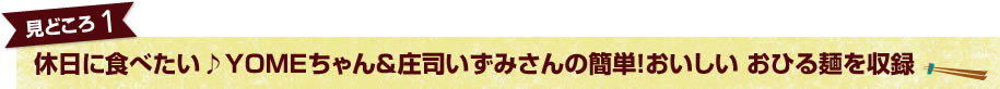 見どころ1　休日に食べたい♪YOMEちゃん＆庄司いずみさんの簡単！おいしい おひる麺を収録