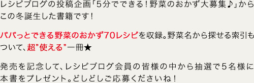 レシピブログの投稿企画「5分でできる！野菜のおかず大募集♪」からこの冬誕生した書籍です！ パパっとできる野菜のおかず70レシピを収録。野菜名から探せる索引もついて、超”使える”一冊★ 発売を記念して、レシピブログ会員の皆様の中から抽選で5名様に本書をプレゼント。どしどしご応募くださいね！ 