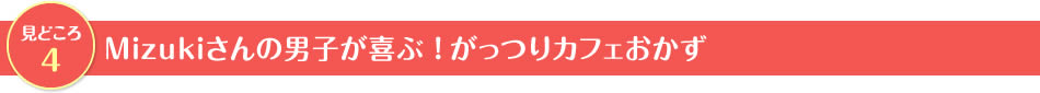 見どころ4　Mizukiさんの男子が喜ぶ！がっつりカフェおかず