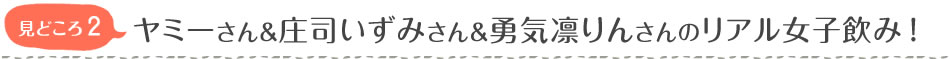 見どころ2　ヤミーさん＆庄司いずみさん＆勇気凛りんさんのリアル女子飲み！