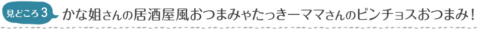 見どころ3　かな姐さんの居酒屋風おつまみやたっきーママさんのピンチョスおつまみ！